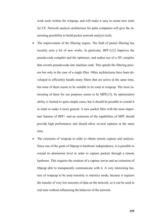 work tools written for winpcap, and will make it easy to create new tools

    for CE. Network analysis architecture for palm computers will give the in-

    teresting possibility to build pocket network analysis tools.

•   The improvement of the filtering engine. The field of packet filtering has

    recently seen a lot of new works. In particular, BPF+[12] improves the

    pseudo-code compiler and the optimizer, and makes use of a JIT compiler

    that coverts pseudo-code into machine code. This speeds the filtering proc-

    ess but only in the case of a single filter. Other architectures have been de-

    veloped to efficiently handle many filters that are active at the same time,

    but none of them seems to be suitable to be used in winpcap. The most in-

    teresting of them for our purposes seems to be MPF[13]. Its optimization

    ability is limited to quite simple cases, but it should be possible to extend it

    in order to make it more general. A new packet filter with the most impor-

    tant features of BPF+ and an extension of the capabilities of MPF should

    provide high performance and should allow several captures at the same

    time.

•   The extension of winpcap in order to obtain remote capture and analysis.

    Since one of the goals of libpcap is hardware independence, it is possible to

    extend its abstraction level in order to capture packets through a remote

    hardware. This requires the creation of a capture server and an extension of

    libpcap able to transparently communicate with it. A very interesting fea-

    ture of winpcap to be used remotely is statistics mode, because it requires

    the transfer of very low amounts of data on the network, so it can be used in

    real time without influencing the behavior of the network.




                                                                                159
 