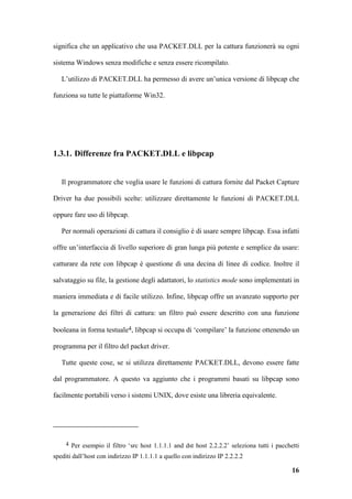 significa che un applicativo che usa PACKET.DLL per la cattura funzionerà su ogni

sistema Windows senza modifiche e senza essere ricompilato.

   L’utilizzo di PACKET.DLL ha permesso di avere un’unica versione di libpcap che

funziona su tutte le piattaforme Win32.




1.3.1. Differenze fra PACKET.DLL e libpcap


   Il programmatore che voglia usare le funzioni di cattura fornite dal Packet Capture

Driver ha due possibili scelte: utilizzare direttamente le funzioni di PACKET.DLL

oppure fare uso di libpcap.

   Per normali operazioni di cattura il consiglio è di usare sempre libpcap. Essa infatti

offre un’interfaccia di livello superiore di gran lunga più potente e semplice da usare:

catturare da rete con libpcap è questione di una decina di linee di codice. Inoltre il

salvataggio su file, la gestione degli adattatori, lo statistics mode sono implementati in

maniera immediata e di facile utilizzo. Infine, libpcap offre un avanzato supporto per

la generazione dei filtri di cattura: un filtro può essere descritto con una funzione

booleana in forma testuale4, libpcap si occupa di ‘compilare’ la funzione ottenendo un

programma per il filtro del packet driver.

   Tutte queste cose, se si utilizza direttamente PACKET.DLL, devono essere fatte

dal programmatore. A questo va aggiunto che i programmi basati su libpcap sono

facilmente portabili verso i sistemi UNIX, dove esiste una libreria equivalente.




     4 Per esempio il filtro ‘src host 1.1.1.1 and dst host 2.2.2.2’ seleziona tutti i pacchetti

spediti dall’host con indirizzo IP 1.1.1.1 a quello con indirizzo IP 2.2.2.2

                                                                                             16
 