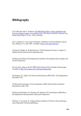 Bibliography


[1] S. McCanne and V. Jacobson, The BSD Packet Filter: A New Architecture for
User-level Packet Capture. Proceedings of the 1993 Winter USENIX Technical Con-
ference (San Diego, CA, Jan. 1993), USENIX.


[2] V. Jacobson, C. Leres and S. McCanne, TCPdump, Lawrence Berkeley Labora-
tory, Berkeley, CA, June 1989. Available at http://www-nrg.ee.lbl.gov/


[3] Gary R. Wright, W. Richard Stevens, TCP-IP illustrated Volume 2, chapter 31.
Addison-Wesley professional computing series.


[4] Microsoft Software Development Kit and Driver Development Kit Examples, Mi-
crosoft Corporation.


[5] Lew Perin, Bugs in the NT DDK Packet Protocol Driver Sample, Internet page.
Available at http://www.panix.com/~perin/packetbugs.html


[6] Simpson, W., Editor, The Point-to-Point Protocol (PPP), RFC 1548, Daydreamer,
December 1993.


[7] Microsoft Corporation, 3Com Corporation, NDIS, Network Driver Interface
Specification, May 1988


[8] Microsoft Windows 95, Windows 98, Windows NT and Windows 2000 Driver
Development Kit documentation, Microsoft Corporation.


[9] Peter G. Viscarola, W. Anthony Mason, Windows NT Device Driver Develop-
ment, Macmillan Technical publishing.


                                                                                   160
 