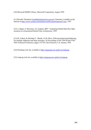 [10] Microsoft MSDN Library, Microsoft Corporation, August 1999.


[11] Ricardo Thompson (icardoth@interserver.com.ar), Cpumeter, available on the
Internet at http://www.winsite.com/info/pc/win95/sysutil/cpumet12.zip/, 1997


[12] A. Begel, S. McCanne, S.L.Graham, BPF+: Exploiting Global Data-flow Opti-
mization in a Generalized Packet Filter Architecture, 1999.


[13] M. Yuhara, B. Bershad, C. Maeda, J.E.B. Moss. Efficient packet demultiplexing
for multiple endpoints and large messages. In Proceedings of the 1994 Winter USE-
NIX Technical Conference, pages 153-165, San Francisco, CA, January 1994.


[14] Windump web site, available at http://netgroup-serv.polito.it/windump


[15] winpcap web site, available at http://netgroup-serv.polito.it/winpcap




                                                                               161
 