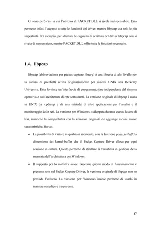 Ci sono però casi in cui l’utilizzo di PACKET.DLL si rivela indispensabile. Essa

permette infatti l’accesso a tutte le funzioni del driver, mentre libpcap usa solo le più

importanti. Per esempio, per sfruttare le capacità di scrittura del driver libpcap non si

rivela di nessun aiuto, mentre PACKET.DLL offre tutte le funzioni necessarie.




1.4. libpcap

   libpcap (abbreviazione per packet capture library) è una libreria di alto livello per

la cattura di pacchetti scritta originariamente per sistemi UNIX alla Berkeley

University. Essa fornisce un’interfaccia di programmazione indipendente dal sistema

operativo e dall’architettura di rete sottostanti. La versione originale di libpcap è usata

in UNIX da tcpdump e da una miriade di altre applicazioni per l’analisi e il

monitoraggio delle reti. La versione per Windows, sviluppata durante questo lavoro di

tesi, mantiene la compatibilità con la versione originale ed aggiunge alcune nuove

caratteristiche, fra cui:

   •   La possibilità di variare in qualsiasi momento, con la funzione pcap_setbuff, la

       dimensione del kernel-buffer che il Packet Capture Driver alloca per ogni

       sessione di cattura. Questo permette di sfruttare la versatilità di gestione della

       memoria dell’architettura per Windows.

   •   Il supporto per lo statistics mode. Siccome questo modo di funzionamento è

       presente solo nel Packet Capture Driver, la versione originale di libpcap non ne

       prevede l’utilizzo. La versione per Windows invece permette di usarlo in

       maniera semplice e trasparente.




                                                                                        17
 