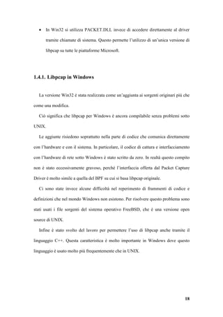 •   In Win32 si utilizza PACKET.DLL invece di accedere direttamente al driver

       tramite chiamate di sistema. Questo permette l’utilizzo di un’unica versione di

       libpcap su tutte le piattaforme Microsoft.




1.4.1. Libpcap in Windows


   La versione Win32 è stata realizzata come un’aggiunta ai sorgenti originari più che

come una modifica.

   Ciò significa che libpcap per Windows è ancora compilabile senza problemi sotto

UNIX.

   Le aggiunte risiedono soprattutto nella parte di codice che comunica direttamente

con l’hardware e con il sistema. In particolare, il codice di cattura e interfacciamento

con l’hardware di rete sotto Windows è stato scritto da zero. In realtà questo compito

non è stato eccessivamente gravoso, perché l’interfaccia offerta dal Packet Capture

Driver è molto simile a quella del BPF su cui si basa libpcap originale.

   Ci sono state invece alcune difficoltà nel reperimento di frammenti di codice e

definizioni che nel mondo Windows non esistono. Per risolvere questo problema sono

stati usati i file sorgenti del sistema operativo FreeBSD, che è una versione open

source di UNIX.

   Infine è stato svolto del lavoro per permettere l’uso di libpcap anche tramite il

linguaggio C++. Questa caratteristica è molto importante in Windows dove questo

linguaggio è usato molto più frequentemente che in UNIX.




                                                                                     18
 