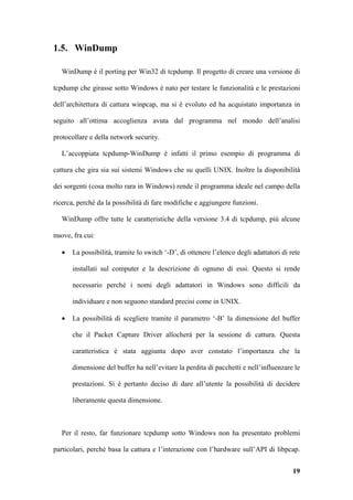 1.5. WinDump

   WinDump è il porting per Win32 di tcpdump. Il progetto di creare una versione di

tcpdump che girasse sotto Windows è nato per testare le funzionalità e le prestazioni

dell’architettura di cattura winpcap, ma si è evoluto ed ha acquistato importanza in

seguito all’ottima accoglienza avuta dal programma nel mondo dell’analisi

protocollare e della network security.

   L’accoppiata tcpdump-WinDump è infatti il primo esempio di programma di

cattura che gira sia sui sistemi Windows che su quelli UNIX. Inoltre la disponibilità

dei sorgenti (cosa molto rara in Windows) rende il programma ideale nel campo della

ricerca, perché da la possibilità di fare modifiche e aggiungere funzioni.

   WinDump offre tutte le caratteristiche della versione 3.4 di tcpdump, più alcune

nuove, fra cui:

   •   La possibilità, tramite lo switch ‘-D’, di ottenere l’elenco degli adattatori di rete

       installati sul computer e la descrizione di ognuno di essi. Questo si rende

       necessario perché i nomi degli adattatori in Windows sono difficili da

       individuare e non seguono standard precisi come in UNIX.

   •   La possibilità di scegliere tramite il parametro ‘-B’ la dimensione del buffer

       che il Packet Capture Driver allocherà per la sessione di cattura. Questa

       caratteristica è stata aggiunta dopo aver constato l’importanza che la

       dimensione del buffer ha nell’evitare la perdita di pacchetti e nell’influenzare le

       prestazioni. Si è pertanto deciso di dare all’utente la possibilità di decidere

       liberamente questa dimensione.



   Per il resto, far funzionare tcpdump sotto Windows non ha presentato problemi

particolari, perché basa la cattura e l’interazione con l’hardware sull’API di libpcap.


                                                                                         19
 
