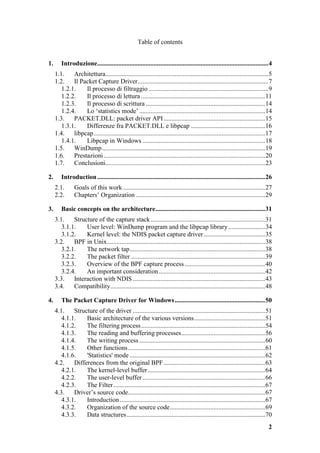 Table of contents


1.      Introduzione..........................................................................................................4
     1.1.    Architettura.....................................................................................................5
     1.2.    Il Packet Capture Driver.................................................................................7
        1.2.1.    Il processo di filtraggio ..........................................................................9
        1.2.2.    Il processo di lettura .............................................................................11
        1.2.3.    Il processo di scrittura ..........................................................................14
        1.2.4.    Lo ‘statistics mode’ ..............................................................................14
     1.3.    PACKET.DLL: packet driver API ...............................................................15
        1.3.1.    Differenze fra PACKET.DLL e libpcap ..............................................16
     1.4.    libpcap ..........................................................................................................17
        1.4.1.    Libpcap in Windows ............................................................................18
     1.5.    WinDump .....................................................................................................19
     1.6.    Prestazioni ....................................................................................................20
     1.7.    Conclusioni...................................................................................................23

2.      Introduction ........................................................................................................26
     2.1.       Goals of this work ........................................................................................27
     2.2.       Chapters’ Organization ................................................................................29

3.      Basic concepts on the architecture....................................................................31
     3.1.    Structure of the capture stack .......................................................................31
        3.1.1.    User level: WinDump program and the libpcap library.......................34
        3.1.2.    Kernel level: the NDIS packet capture driver ......................................35
     3.2.    BPF in Unix..................................................................................................38
        3.2.1.    The network tap....................................................................................38
        3.2.2.    The packet filter ...................................................................................39
        3.2.3.    Overview of the BPF capture process ..................................................40
        3.2.4.    An important consideration..................................................................42
     3.3.    Interaction with NDIS ..................................................................................43
     3.4.    Compatibility................................................................................................48

4.      The Packet Capture Driver for Windows ........................................................50
     4.1.    Structure of the driver ..................................................................................51
        4.1.1.    Basic architecture of the various versions............................................51
        4.1.2.    The filtering process.............................................................................54
        4.1.3.    The reading and buffering processes....................................................56
        4.1.4.    The writing process ..............................................................................60
        4.1.5.    Other functions .....................................................................................61
        4.1.6.    'Statistics' mode ....................................................................................62
     4.2.    Differences from the original BPF ...............................................................63
        4.2.1.    The kernel-level buffer.........................................................................64
        4.2.2.    The user-level buffer ............................................................................66
        4.2.3.    The Filter ..............................................................................................67
     4.3.    Driver’s source code.....................................................................................67
        4.3.1.    Introduction ..........................................................................................67
        4.3.2.    Organization of the source code...........................................................69
        4.3.3.    Data structures......................................................................................70
                                                                                                                               2
 