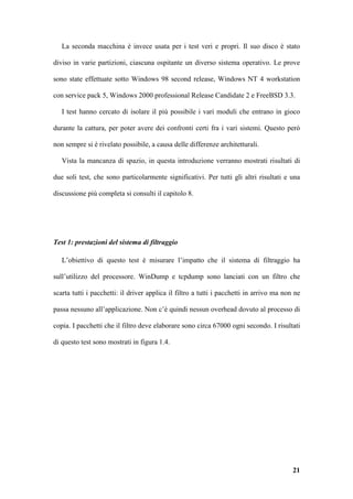 La seconda macchina è invece usata per i test veri e propri. Il suo disco è stato

diviso in varie partizioni, ciascuna ospitante un diverso sistema operativo. Le prove

sono state effettuate sotto Windows 98 second release, Windows NT 4 workstation

con service pack 5, Windows 2000 professional Release Candidate 2 e FreeBSD 3.3.

   I test hanno cercato di isolare il più possibile i vari moduli che entrano in gioco

durante la cattura, per poter avere dei confronti certi fra i vari sistemi. Questo però

non sempre si è rivelato possibile, a causa delle differenze architetturali.

   Vista la mancanza di spazio, in questa introduzione verranno mostrati risultati di

due soli test, che sono particolarmente significativi. Per tutti gli altri risultati e una

discussione più completa si consulti il capitolo 8.




Test 1: prestazioni del sistema di filtraggio

   L’obiettivo di questo test è misurare l’impatto che il sistema di filtraggio ha

sull’utilizzo del processore. WinDump e tcpdump sono lanciati con un filtro che

scarta tutti i pacchetti: il driver applica il filtro a tutti i pacchetti in arrivo ma non ne

passa nessuno all’applicazione. Non c’è quindi nessun overhead dovuto al processo di

copia. I pacchetti che il filtro deve elaborare sono circa 67000 ogni secondo. I risultati

di questo test sono mostrati in figura 1.4.




                                                                                          21
 