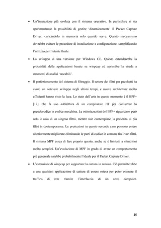 •   Un’interazione più evoluta con il sistema operativo. In particolare si sta

    sperimentando la possibilità di gestire ‘dinamicamente’ il Packet Capture

    Driver, caricandolo in memoria solo quando serve. Questo meccanismo

    dovrebbe evitare le procedure di installazione e configurazione, semplificando

    l’utilizzo per l’utente finale.

•   Lo sviluppo di una versione per Windows CE. Questo estenderebbe la

    protabilità delle applicazioni basate su winpcap ed aprirebbe la strada a

    strumenti di analisi ‘tascabili’.

•   Il perfezionamento del sistema di filtraggio. Il settore dei filtri per pacchetti ha

    avuto un notevole sviluppo negli ultimi tempi, e nuove architetture molto

    efficienti hanno visto la luce. Lo stato dell’arte in questo momento è il BPF+

    [12], che fa uso addirittura di un compilatore JIT per convertire lo

    pseudocodice in codice macchina. Le ottimizzazioni del BPF+ riguardano però

    solo il caso di un singolo filtro, mentre non contemplano la presenza di più

    filtri in contemporanea. Le prestazioni in questo secondo caso possono essere

    ulteriormente migliorate eliminando le parti di codice in comune fra i vari filtri.

    Il sistema MPF cerca di fare proprio questo, anche se è limitato a situazioni

    molto semplici. Un’evoluzione di MPF in grado di avere un comportamento

    più genereale sarebbe probabilmente l’ideale per il Packet Capture Driver.

•   L’estensione di winpcap per supportare la cattura in remoto. Ciò permetterebbe

    a una qualsiasi applicazione di cattura di essere estesa per poter ottenere il

    traffico    di    rete    tramite   l’interfaccia   di    un    altro    computer.




                                                                                     25
 