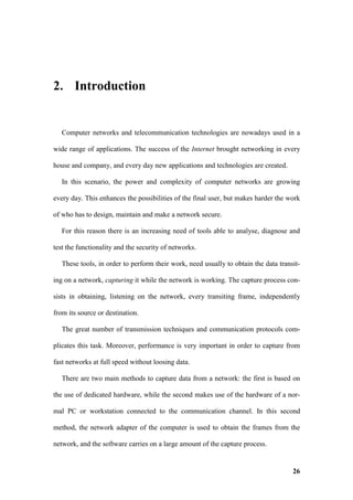 2. Introduction


   Computer networks and telecommunication technologies are nowadays used in a

wide range of applications. The success of the Internet brought networking in every

house and company, and every day new applications and technologies are created.

   In this scenario, the power and complexity of computer networks are growing

every day. This enhances the possibilities of the final user, but makes harder the work

of who has to design, maintain and make a network secure.

   For this reason there is an increasing need of tools able to analyse, diagnose and

test the functionality and the security of networks.

   These tools, in order to perform their work, need usually to obtain the data transit-

ing on a network, capturing it while the network is working. The capture process con-

sists in obtaining, listening on the network, every transiting frame, independently

from its source or destination.

   The great number of transmission techniques and communication protocols com-

plicates this task. Moreover, performance is very important in order to capture from

fast networks at full speed without loosing data.

   There are two main methods to capture data from a network: the first is based on

the use of dedicated hardware, while the second makes use of the hardware of a nor-

mal PC or workstation connected to the communication channel. In this second

method, the network adapter of the computer is used to obtain the frames from the

network, and the software carries on a large amount of the capture process.


                                                                                     26
 