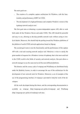 The main goals are:

  -   The creation of a complete capture architecture for Windows, with the func-

      tionality and performance of BPF for UNIX.

  -   The development of a high-performance and complete Windows version of the

      tcpdump network analysis tool.

  The first goal aims at obtaining a system-independent capture API, able to work

both under all the Windows flavors and under UNIX. This API should be powerful

and easy to use, allowing to develop portable network tools without caring to low-

level details. Moreover, this should help the porting toward the Windows platforms of

the plethora of useful UNIX network applications based on libpcap.

  The second goal wants to test the functionality and the performance of this capture

API with a real and exacting network analysis tool. Moreover, it tries to satisfy the

great number of requests for a Windows version of tcpdump, that is the most used tool

in the UNIX world in the fields of security and network analysis. Our port allows a

network manager to use the same tool on all the most diffused platforms.

  The binaries and the source code of winpcap and WinDump are distributed freely

under the Berkeley license, in order to encourage the use of this architecture for the

development of new network tools for Windows. Moreover, a set of examples of the

use of the programming interface of winpcap is provided to help the work of the de-

velopers.

  All the work developed during this thesis, and the corresponding documentation is

available   on   winpcap    (http://netgroup-serv.polito.it/winpcap)   and   WinDump

(http://netgroup-serv.polito.it/windump) web sites.




                                                                                   28
 