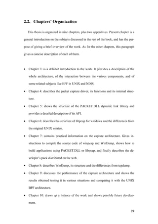 2.2. Chapters’ Organization

    This thesis is organized in nine chapters, plus two appendixes. Present chapter is a

general introduction on the subjects discussed in the rest of the book, and has the pur-

pose of giving a brief overview of the work. As for the other chapters, this paragraph

gives a concise description of each of them.



•   Chapter 3: is a detailed introduction to the work. It provides a description of the

    whole architecture, of the interaction between the various components, and of

    some related subjects like BPF in UNIX and NDIS.

•   Chapter 4: describes the packet capture driver, its functions and its internal struc-

    ture.

•   Chapter 5: shows the structure of the PACKET.DLL dynamic link library and

    provides a detailed description of its API.

•   Chapter 6: describes the structure of libpcap for windows and the differences from

    the original UNIX version.

•   Chapter 7: contains practical information on the capture architecture. Gives in-

    structions to compile the source code of winpcap and WinDump, shows how to

    build applications using PACKET.DLL or libpcap, and finally describes the de-

    veloper’s pack distributed on the web.

•   Chapter 8: describes WinDump, its structure and the differences from tcpdump.

•   Chapter 9: discusses the performance of the capture architecture and shows the

    results obtained testing it in various situations and comparing it with the UNIX

    BPF architecture.

•   Chapter 10: draws up a balance of the work and shows possible future develop-

    ment.

                                                                                      29
 