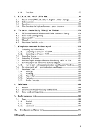 4.3.4.         Functions ..............................................................................................77

5.      PACKET.DLL: Packet Driver API ..................................................................96
     5.1.       Packet Driver (PACKET.DLL) vs. Capture Library (libpcap) ....................96
     5.2.       Data structures..............................................................................................97
     5.3.       Functions ....................................................................................................103
     5.4.       Tips: how to write high-performance capture programs ............................118

6.      The packet capture library (libpcap) for Windows ......................................120
     6.1.       Differences between Windows and UNIX versions of libpcap .................120
     6.2.       Some words on the porting.........................................................................121
     6.3.       libpcap and C++ .........................................................................................125
     6.4.       Manual........................................................................................................125
     6.5.       How to use 'statistics mode'........................................................................125

7.      Compilation issues and developer’s pack.......................................................128
     7.1.    Compiling the Packet Driver......................................................................128
        7.1.1.   Compiling on Windows NT/2000 ......................................................128
        7.1.2.   Compiling on Windows 95/98 ...........................................................130
     7.2.    Compiling libpcap ......................................................................................131
     7.3.    Compiling WinDump.................................................................................132
     7.4.    How to compile an application that uses directly PACKET.DLL .............132
     7.5.    How to compile a C application that uses libpcap .....................................133
        7.5.1.   How to port a UNIX application that uses libpcap to Windows........134
     7.6.    How to compile a C++ application that uses libpcap.................................134
     7.7.    Developer’s pack........................................................................................135
        7.7.1.   TestApp ..............................................................................................136
        7.7.2.   PktDump.............................................................................................136
        7.7.3.   Pcap_Filter .........................................................................................137
        7.7.4.   NetMeter.............................................................................................137
        7.7.5.   Traffic Generator................................................................................138

8.      WinDump..........................................................................................................139
     8.1.       Manual........................................................................................................139
     8.2.       Differences between WinDump and tcpdump ...........................................139
     8.3.       Some words on the porting.........................................................................140

9.      Performance and tests......................................................................................142
     9.1.    Tests ...........................................................................................................144
        9.1.1.    Testbed ...............................................................................................144
        9.1.2.    Results ................................................................................................147
        9.1.3.    Discussion ..........................................................................................154

10.         Conclusions and future work ......................................................................156

Bibliography .............................................................................................................160




                                                                                                                               3
 