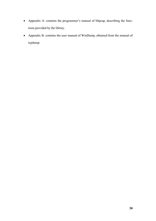 •   Appendix A: contains the programmer’s manual of libpcap, describing the func-

    tions provided by the library.

•   Appendix B: contains the user manual of WinDump, obtained from the manual of

    tcpdump.




                                                                              30
 