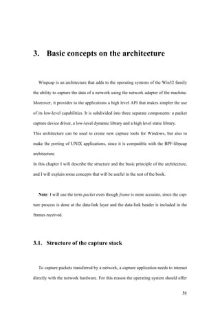 3. Basic concepts on the architecture


   Winpcap is an architecture that adds to the operating systems of the Win32 family

the ability to capture the data of a network using the network adapter of the machine.

Moreover, it provides to the applications a high level API that makes simpler the use

of its low-level capabilities. It is subdivided into three separate components: a packet

capture device driver, a low-level dynamic library and a high level static library.

This architecture can be used to create new capture tools for Windows, but also to

make the porting of UNIX applications, since it is compatible with the BPF-libpcap

architecture.

In this chapter I will describe the structure and the basic principle of the architecture,

and I will explain some concepts that will be useful in the rest of the book.



   Note: I will use the term packet even though frame is more accurate, since the cap-

ture process is done at the data-link layer and the data-link header is included in the

frames received.




3.1. Structure of the capture stack



   To capture packets transferred by a network, a capture application needs to interact

directly with the network hardware. For this reason the operating system should offer


                                                                                       31
 