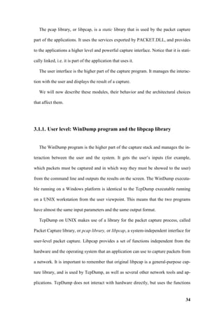 The pcap library, or libpcap, is a static library that is used by the packet capture

part of the applications. It uses the services exported by PACKET.DLL, and provides

to the applications a higher level and powerful capture interface. Notice that it is stati-

cally linked, i.e. it is part of the application that uses it.

   The user interface is the higher part of the capture program. It manages the interac-

tion with the user and displays the result of a capture.

   We will now describe these modules, their behavior and the architectural choices

that affect them.




3.1.1. User level: WinDump program and the libpcap library


   The WinDump program is the higher part of the capture stack and manages the in-

teraction between the user and the system. It gets the user’s inputs (for example,

which packets must be captured and in which way they must be showed to the user)

from the command line and outputs the results on the screen. The WinDump executa-

ble running on a Windows platform is identical to the TcpDump executable running

on a UNIX workstation from the user viewpoint. This means that the two programs

have almost the same input parameters and the same output format.

   TcpDump on UNIX makes use of a library for the packet capture process, called

Packet Capture library, or pcap library, or libpcap, a system-independent interface for

user-level packet capture. Libpcap provides a set of functions independent from the

hardware and the operating system that an application can use to capture packets from

a network. It is important to remember that original libpcap is a general-purpose cap-

ture library, and is used by TcpDump, as well as several other network tools and ap-

plications. TcpDump does not interact with hardware directly, but uses the functions


                                                                                        34
 