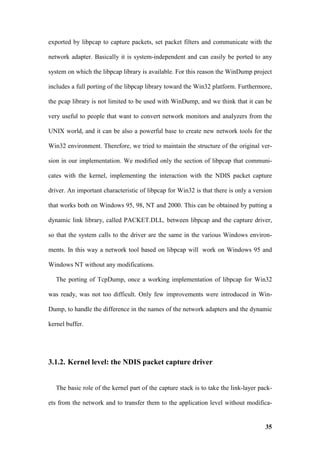 exported by libpcap to capture packets, set packet filters and communicate with the

network adapter. Basically it is system-independent and can easily be ported to any

system on which the libpcap library is available. For this reason the WinDump project

includes a full porting of the libpcap library toward the Win32 platform. Furthermore,

the pcap library is not limited to be used with WinDump, and we think that it can be

very useful to people that want to convert network monitors and analyzers from the

UNIX world, and it can be also a powerful base to create new network tools for the

Win32 environment. Therefore, we tried to maintain the structure of the original ver-

sion in our implementation. We modified only the section of libpcap that communi-

cates with the kernel, implementing the interaction with the NDIS packet capture

driver. An important characteristic of libpcap for Win32 is that there is only a version

that works both on Windows 95, 98, NT and 2000. This can be obtained by putting a

dynamic link library, called PACKET.DLL, between libpcap and the capture driver,

so that the system calls to the driver are the same in the various Windows environ-

ments. In this way a network tool based on libpcap will work on Windows 95 and

Windows NT without any modifications.

   The porting of TcpDump, once a working implementation of libpcap for Win32

was ready, was not too difficult. Only few improvements were introduced in Win-

Dump, to handle the difference in the names of the network adapters and the dynamic

kernel buffer.




3.1.2. Kernel level: the NDIS packet capture driver


   The basic role of the kernel part of the capture stack is to take the link-layer pack-

ets from the network and to transfer them to the application level without modifica-


                                                                                      35
 