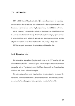 3.2. BPF in Unix



   BPF, or BSD Packet Filter, described in [1], is a kernel architecture for packet cap-

ture proposed by Steven McCanne and Van Jacobson. It was created to work in UNIX

kernels and exports services used by TcpDump and many other UNIX network tools.

   BPF is essentially a device driver that can be used by UNIX applications to read

the packets from the network through the network adapter in a highly optimized way.

It is an anomalous driver because it does not have a direct control on the network

adapter: the adapter's device driver itself calls the BPF passing it the packets.

   BPF has two main components: the network tap and the packet filter.




3.2.1. The network tap


   The network tap is a callback function that is a part of the BPF code but it is not

executed directly by BPF. It is invoked by the network adapter’s device driver when a

new packet arrives. The adapter’s driver MUST call the network tap for each packet,

otherwise BPF will not work on the adapter.

   The network tap collects copies of packets from the network device drivers and de-

livers them to listening applications. The incoming packets, if accepted by the filter,

are put in a buffer and are passed to the application when the buffer is full.




                                                                                     38
 