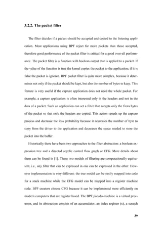 3.2.2. The packet filter


   The filter decides if a packet should be accepted and copied to the listening appli-

cation. Most applications using BPF reject far more packets than those accepted,

therefore good performance of the packet filter is critical for a good over-all perform-

ance. The packet filter is a function with boolean output that is applied to a packet. If

the value of the function is true the kernel copies the packet to the application; if it is

false the packet is ignored. BPF packet filter is quite more complex, because it deter-

mines not only if the packet should be kept, but also the number of bytes to keep. This

feature is very useful if the capture application does not need the whole packet. For

example, a capture application is often interested only in the headers and not in the

data of a packet. Such an application can set a filter that accepts only the firsts bytes

of the packet so that only the headers are copied. This action speeds up the capture

process and decrease the loss probability because it decreases the number of byte to

copy from the driver to the application and decreases the space needed to store the

packet into the buffer.

   Historically there have been two approaches to the filter abstraction: a boolean ex-

pression tree and a directed acyclic control flow graph or CFG. More details about

them can be found in [1]. These two models of filtering are computationally equiva-

lent, i.e., any filter that can be expressed in one can be expressed in the other. How-

ever implementation is very different: the tree model can be easily mapped into code

for a stack machine while the CFG model can be mapped into a register machine

code. BPF creators choose CFG because it can be implemented more efficiently on

modern computers that are register based. The BPF pseudo-machine is a virtual proc-

essor, and its abstraction consists of an accumulator, an index register (x), a scratch


                                                                                        39
 