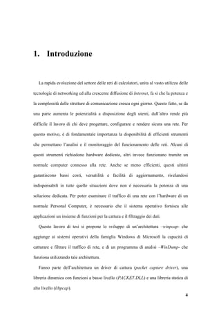 1. Introduzione


   La rapida evoluzione del settore delle reti di calcolatori, unita al vasto utilizzo delle

tecnologie di networking ed alla crescente diffusione di Internet, fa sì che la potenza e

la complessità delle strutture di comunicazione cresca ogni giorno. Questo fatto, se da

una parte aumenta le potenzialità a disposizione degli utenti, dall’altro rende più

difficile il lavoro di chi deve progettare, configurare e rendere sicura una rete. Per

questo motivo, è di fondamentale importanza la disponibilità di efficienti strumenti

che permettano l’analisi e il monitoraggio del funzionamento delle reti. Alcuni di

questi strumenti richiedono hardware dedicato, altri invece funzionano tramite un

normale computer connesso alla rete. Anche se meno efficienti, questi ultimi

garantiscono bassi costi, versatilità e facilità di aggiornamento, rivelandosi

indispensabili in tutte quelle situazioni dove non è necessaria la potenza di una

soluzione dedicata. Per poter esaminare il traffico di una rete con l’hardware di un

normale Personal Computer, è necessario che il sistema operativo fornisca alle

applicazioni un insieme di funzioni per la cattura e il filtraggio dei dati.

   Questo lavoro di tesi si propone lo sviluppo di un’architettura –winpcap- che

aggiunge ai sistemi operativi della famiglia Windows di Microsoft la capacità di

catturare e filtrare il traffico di rete, e di un programma di analisi –WinDump- che

funziona utilizzando tale architettura.

   Fanno parte dell’architettura un driver di cattura (packet capture driver), una

libreria dinamica con funzioni a basso livello (PACKET.DLL) e una libreria statica di

alto livello (libpcap).
                                                                                          4
 