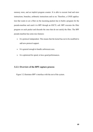 memory store, and an implicit program counter. It is able to execute load and store

instructions, branches, arithmetic instructions and so on. Therefore, a UNIX applica-

tion that wants to set a filter on the incoming packets has to build a program for the

pseudo-machine and send it to BPF through an IOCTL call. BPF executes the filter

program on each packet and discards the ones that do not satisfy the filter. The BPF

pseudo-machine has some nice features:

   •   It is protocol independent. This means that the kernel has not to be modified to

       add new protocol support.


   •   It is general enough to handle unforeseen uses.


   •   It is optimized for speed, to have good performances.




3.2.3. Overview of the BPF capture process


  Figure 3.2 illustrates BPF’s interface with the rest of the system.




                                                                                    40
 