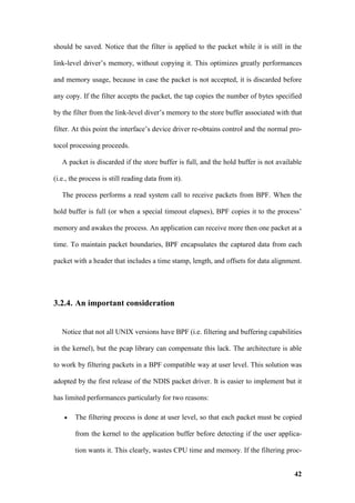 should be saved. Notice that the filter is applied to the packet while it is still in the

link-level driver’s memory, without copying it. This optimizes greatly performances

and memory usage, because in case the packet is not accepted, it is discarded before

any copy. If the filter accepts the packet, the tap copies the number of bytes specified

by the filter from the link-level diver’s memory to the store buffer associated with that

filter. At this point the interface’s device driver re-obtains control and the normal pro-

tocol processing proceeds.

   A packet is discarded if the store buffer is full, and the hold buffer is not available

(i.e., the process is still reading data from it).

   The process performs a read system call to receive packets from BPF. When the

hold buffer is full (or when a special timeout elapses), BPF copies it to the process’

memory and awakes the process. An application can receive more then one packet at a

time. To maintain packet boundaries, BPF encapsulates the captured data from each

packet with a header that includes a time stamp, length, and offsets for data alignment.




3.2.4. An important consideration


   Notice that not all UNIX versions have BPF (i.e. filtering and buffering capabilities

in the kernel), but the pcap library can compensate this lack. The architecture is able

to work by filtering packets in a BPF compatible way at user level. This solution was

adopted by the first release of the NDIS packet driver. It is easier to implement but it

has limited performances particularly for two reasons:

    •   The filtering process is done at user level, so that each packet must be copied

        from the kernel to the application buffer before detecting if the user applica-

        tion wants it. This clearly, wastes CPU time and memory. If the filtering proc-


                                                                                       42
 