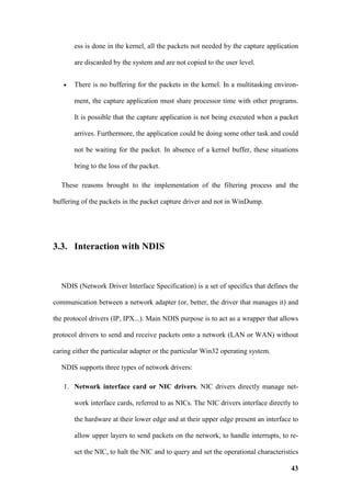 ess is done in the kernel, all the packets not needed by the capture application

       are discarded by the system and are not copied to the user level.


   •   There is no buffering for the packets in the kernel. In a multitasking environ-

       ment, the capture application must share processor time with other programs.

       It is possible that the capture application is not being executed when a packet

       arrives. Furthermore, the application could be doing some other task and could

       not be waiting for the packet. In absence of a kernel buffer, these situations

       bring to the loss of the packet.

  These reasons brought to the implementation of the filtering process and the

buffering of the packets in the packet capture driver and not in WinDump.




3.3. Interaction with NDIS



  NDIS (Network Driver Interface Specification) is a set of specifics that defines the

communication between a network adapter (or, better, the driver that manages it) and

the protocol drivers (IP, IPX...). Main NDIS purpose is to act as a wrapper that allows

protocol drivers to send and receive packets onto a network (LAN or WAN) without

caring either the particular adapter or the particular Win32 operating system.

  NDIS supports three types of network drivers:

   1. Network interface card or NIC drivers. NIC drivers directly manage net-

       work interface cards, referred to as NICs. The NIC drivers interface directly to

       the hardware at their lower edge and at their upper edge present an interface to

       allow upper layers to send packets on the network, to handle interrupts, to re-

       set the NIC, to halt the NIC and to query and set the operational characteristics

                                                                                     43
 
