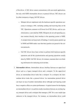 of the driver. A NIC driver cannot communicate with user-mode applications,

   but only with NDIS intermediate drivers or protocol drivers. NIC drivers can

   be either miniports or legacy full NIC drivers.


       o   Miniport drivers implement only the hardware-specific operations nec-

           essary to manage a NIC, including sending and receiving data on the

           NIC. Operations common to all lowest level NIC drivers, such as syn-

           chronization, is provided by NDIS. Miniports do not call operating sys-

           tem routines directly; their interface to the operating system is NDIS.

           A miniport does not keep track of bindings. It merely passes packets up

           to NDIS and NDIS makes sure that these packets are passed to the cor-

           rect protocols.


       o   Full NIC drivers have been written to perform both hardware-specific

           operations and all the synchronization and queuing operations usually

           done by NDIS. Full NIC drivers, for instance, maintain their own bind-

           ing information for indicating received data.


2. Intermediate drivers. Intermediate drivers interface between an upper-level

   driver such as a legacy transport driver and a miniport. To the upper-level

   driver, an intermediate driver looks like a miniport. To a miniport, the inter-

   mediate driver looks like a protocol driver. An intermediate protocol driver

   can layer on top of another intermediate driver although such layering could

   have a negative effect on system performance. A typical reason for developing

   an intermediate driver is to perform media translation between an existing leg-

   acy transport driver and a miniport that manages a NIC for a new media type

   unknown to the transport driver. For instance, an intermediate driver could



                                                                               44
 