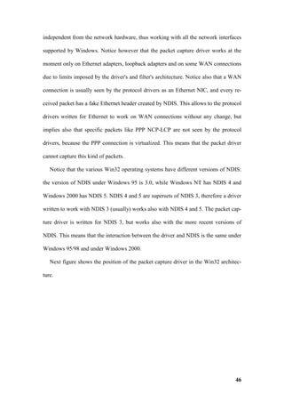 independent from the network hardware, thus working with all the network interfaces

supported by Windows. Notice however that the packet capture driver works at the

moment only on Ethernet adapters, loopback adapters and on some WAN connections

due to limits imposed by the driver's and filter's architecture. Notice also that a WAN

connection is usually seen by the protocol drivers as an Ethernet NIC, and every re-

ceived packet has a fake Ethernet header created by NDIS. This allows to the protocol

drivers written for Ethernet to work on WAN connections without any change, but

implies also that specific packets like PPP NCP-LCP are not seen by the protocol

drivers, because the PPP connection is virtualized. This means that the packet driver

cannot capture this kind of packets.

   Notice that the various Win32 operating systems have different versions of NDIS:

the version of NDIS under Windows 95 is 3.0, while Windows NT has NDIS 4 and

Windows 2000 has NDIS 5. NDIS 4 and 5 are supersets of NDIS 3, therefore a driver

written to work with NDIS 3 (usually) works also with NDIS 4 and 5. The packet cap-

ture driver is written for NDIS 3, but works also with the more recent versions of

NDIS. This means that the interaction between the driver and NDIS is the same under

Windows 95/98 and under Windows 2000.

   Next figure shows the position of the packet capture driver in the Win32 architec-

ture.




                                                                                    46
 