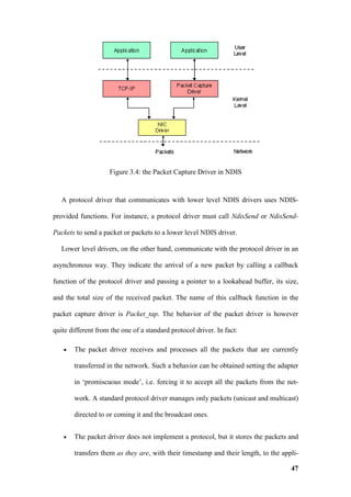 Figure 3.4: the Packet Capture Driver in NDIS


   A protocol driver that communicates with lower level NDIS drivers uses NDIS-

provided functions. For instance, a protocol driver must call NdisSend or NdisSend-

Packets to send a packet or packets to a lower level NDIS driver.

   Lower level drivers, on the other hand, communicate with the protocol driver in an

asynchronous way. They indicate the arrival of a new packet by calling a callback

function of the protocol driver and passing a pointer to a lookahead buffer, its size,

and the total size of the received packet. The name of this callback function in the

packet capture driver is Packet_tap. The behavior of the packet driver is however

quite different from the one of a standard protocol driver. In fact:

   •   The packet driver receives and processes all the packets that are currently

       transferred in the network. Such a behavior can be obtained setting the adapter

       in ‘promiscuous mode’, i.e. forcing it to accept all the packets from the net-

       work. A standard protocol driver manages only packets (unicast and multicast)

       directed to or coming it and the broadcast ones.


   •   The packet driver does not implement a protocol, but it stores the packets and

       transfers them as they are, with their timestamp and their length, to the appli-

                                                                                    47
 
