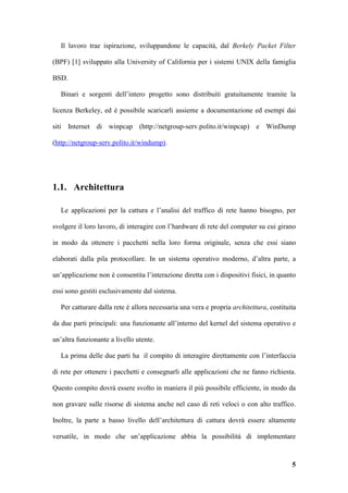 Il lavoro trae ispirazione, sviluppandone le capacità, dal Berkely Packet Filter

(BPF) [1] sviluppato alla University of California per i sistemi UNIX della famiglia

BSD.

   Binari e sorgenti dell’intero progetto sono distribuiti gratuitamente tramite la

licenza Berkeley, ed è possibile scaricarli assieme a documentazione ed esempi dai

siti Internet di winpcap (http://netgroup-serv.polito.it/winpcap) e WinDump

(http://netgroup-serv.polito.it/windump).




1.1. Architettura

   Le applicazioni per la cattura e l’analisi del traffico di rete hanno bisogno, per

svolgere il loro lavoro, di interagire con l’hardware di rete del computer su cui girano

in modo da ottenere i pacchetti nella loro forma originale, senza che essi siano

elaborati dalla pila protocollare. In un sistema operativo moderno, d’altra parte, a

un’applicazione non è consentita l’interazione diretta con i dispositivi fisici, in quanto

essi sono gestiti esclusivamente dal sistema.

   Per catturare dalla rete è allora necessaria una vera e propria architettura, costituita

da due parti principali: una funzionante all’interno del kernel del sistema operativo e

un’altra funzionante a livello utente.

   La prima delle due parti ha il compito di interagire direttamente con l’interfaccia

di rete per ottenere i pacchetti e consegnarli alle applicazioni che ne fanno richiesta.

Questo compito dovrà essere svolto in maniera il più possibile efficiente, in modo da

non gravare sulle risorse di sistema anche nel caso di reti veloci o con alto traffico.

Inoltre, la parte a basso livello dell’architettura di cattura dovrà essere altamente

versatile, in modo che un’applicazione abbia la possibilità di implementare



                                                                                         5
 