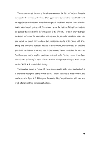 The arrows toward the top of the picture represent the flow of packets from the

network to the capture application. The bigger arrow between the kernel buffer and

the application indicates that more than one packet can transit between these two enti-

ties in a single read system call. The arrows toward the bottom of the picture indicate

the path of the packets from the application to the network. The thick arrow between

the kernel buffer and the application indicates that, in particular situations, more than

one packet can transit between these two entities in a single write system call. Win-

Dump and libpcap do not send packets to the network, therefore they use only the

path from the bottom to the top. The driver however is not limited to the use with

WinDump and can be used to create new network tools. For this reason it has been

included the possibility to write packets, that can be exploited through a direct use of

the PACKET.DLL dynamic link library.

   The structure shown in Figure 4.1 (i.e. a single adapter and a single application) is

a simplified description of the packet driver. The real structure is more complex and

can be seen in figure 4.2. This figure shows the driver's configuration with two net-

work adapters and two capture applications.




                                                                                      52
 