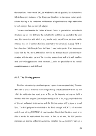 those versions. From version 2.02, in Windows 95/98 it is possible, like in Windows

NT, to have more instances of the driver, and this allows to have more capture appli-

cations working at the same time. Furthermore, it is possible for a single application

to work on more than one network adapter.

   Core structure between the various Windows flavors is quite similar. Internal data

structures are not very different, the packet buffer and filter are handled in the same

way. The interaction with NDIS is very similar under the different platforms and is

obtained by a set of callback functions exported by the driver and a group NDIS li-

brary functions (NdisTransferData, NdisSend...) used by the packet driver to commu-

nicate with the NIC driver. Differences between the different flavors concerns the in-

teraction with the other parts of the operating system (read and write call handling

from user-level applications, timer functions...), since the philosophy of the various

operating systems is quite different.




4.1.2. The filtering process


   The filter mechanism present in the packet capture driver derives directly from the

BPF filter in UNIX, therefore all the things already said about the BPF filter are still

valid. An application that needs to set a filter on the incoming packets can build a

standard BPF filter program (for example through a call to the pcap_compile function

of libpcap) and pass it to the driver, and the filtering process will be done at kernel

level. The BPF program is transferred to the driver through an IOCTL call with the

control code set to pBIOCSETF. A very important thing is that the driver needs to be

able to verify the application's filter code. In fact, as we said, the BPF pseudo-

machines can execute arithmetic operations, branches, etc. A division by zero or a


                                                                                     54
 