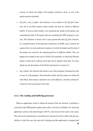 execute. It returns the length of the packet’s portion to store, or zero if the

        packet must be discarded.


    •   bpf_filter_with_2_buffers: this function is very similar to the bpf_filter func-

        tion, but it can filter packets whose header and data are stored in different

        buffers. It receives three buffers: one containing the header of the packet, one

        containing the data of the packet and one containing the BPF program to exe-

        cute. This function is slower, but is more general than the bpf_filter function.

        It is needed because of the particular architecture of NDIS, and is used by the

        capture driver in some particular situations in which the header and the data of

        the packets are stored by the underlying driver in different buffers. This can

        happen for example in the case of ATM LAN emulation, in which the Ethernet

        header is built up by software level and can be separate from data. For more

        details see the description of the Packet tap function in section 4.3.


    •   bpf_validate: the function that checks a new filter program, returning true only

        in case of valid program. This procedure checks that the jumps are within the

        code block, that memory operations use valid addresses, and that constant di-

        visions by 0 are not present in the code.




4.1.3. The reading and buffering processes


   When an application wants to obtain the packets from the network, it performs a

read call on the NDIS packet capture driver (this is not true in Windows 95, where the

application retrieves the data through a IOCTL call; however the result is the same).

This call can be synchronous or asynchronous, because the driver offers both the pos-

sibilities. In the first case, the read call is blocking and the application is stopped until
                                                                                          56
 