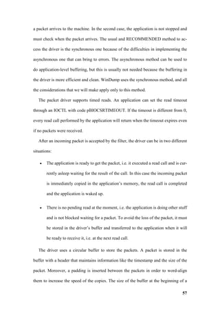 a packet arrives to the machine. In the second case, the application is not stopped and

must check when the packet arrives. The usual and RECOMMENDED method to ac-

cess the driver is the synchronous one because of the difficulties in implementing the

asynchronous one that can bring to errors. The asynchronous method can be used to

do application-level buffering, but this is usually not needed because the buffering in

the driver is more efficient and clean. WinDump uses the synchronous method, and all

the considerations that we will make apply only to this method.

   The packet driver supports timed reads. An application can set the read timeout

through an IOCTL with code pBIOCSRTIMEOUT. If the timeout is different from 0,

every read call performed by the application will return when the timeout expires even

if no packets were received.

   After an incoming packet is accepted by the filter, the driver can be in two different

situations:

    •   The application is ready to get the packet, i.e. it executed a read call and is cur-

        rently asleep waiting for the result of the call. In this case the incoming packet

        is immediately copied in the application’s memory, the read call is completed

        and the application is waked up.


    •   There is no pending read at the moment, i.e. the application is doing other stuff

        and is not blocked waiting for a packet. To avoid the loss of the packet, it must

        be stored in the driver’s buffer and transferred to the application when it will

        be ready to receive it, i.e. at the next read call.

   The driver uses a circular buffer to store the packets. A packet is stored in the

buffer with a header that maintains information like the timestamp and the size of the

packet. Moreover, a padding is inserted between the packets in order to word-align

them to increase the speed of the copies. The size of the buffer at the beginning of a

                                                                                         57
 