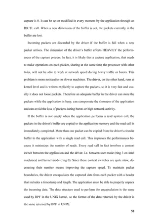 capture is 0. It can be set or modified in every moment by the application through an

IOCTL call. When a new dimension of the buffer is set, the packets currently in the

buffer are lost.

   Incoming packets are discarded by the driver if the buffer is full when a new

packet arrives. The dimension of the driver’s buffer affects HEAVILY the perform-

ances of the capture process. In fact, it is likely that a capture application, that needs

to make operations on each packet, sharing at the same time the processor with other

tasks, will not be able to work at network speed during heavy traffic or bursts. This

problem is more noticeable on slower machines. The driver, on the other hand, runs at

kernel level and is written explicitly to capture the packets, so it is very fast and usu-

ally it does not loose packets. Therefore an adequate buffer in the driver can store the

packets while the application is busy, can compensate the slowness of the application

and can avoid the loss of packets during bursts or high network activity.

   If the buffer is not empty when the application performs a read system call, the

packets in the driver's buffer are copied to the application memory and the read call is

immediately completed. More than one packet can be copied from the driver's circular

buffer to the application with a single read call. This improves the performances be-

cause it minimizes the number of reads. Every read call in fact involves a context

switch between the application and the driver, i.e. between user mode (ring 3 on Intel

machines) and kernel mode (ring 0). Since these context switches are quite slow, de-

creasing their number means improving the capture speed. To maintain packet

boundaries, the driver encapsulates the captured data from each packet with a header

that includes a timestamp and length. The application must be able to properly unpack

the incoming data. The data structure used to perform the encapsulation is the same

used by BPF in the UNIX kernel, so the format of the data returned by the driver is

the same returned by BPF in UNIX.

                                                                                       58
 