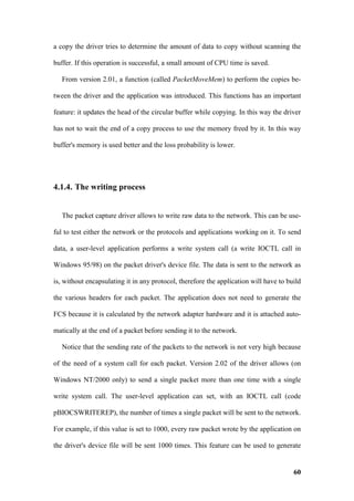 a copy the driver tries to determine the amount of data to copy without scanning the

buffer. If this operation is successful, a small amount of CPU time is saved.

   From version 2.01, a function (called PacketMoveMem) to perform the copies be-

tween the driver and the application was introduced. This functions has an important

feature: it updates the head of the circular buffer while copying. In this way the driver

has not to wait the end of a copy process to use the memory freed by it. In this way

buffer's memory is used better and the loss probability is lower.




4.1.4. The writing process


   The packet capture driver allows to write raw data to the network. This can be use-

ful to test either the network or the protocols and applications working on it. To send

data, a user-level application performs a write system call (a write IOCTL call in

Windows 95/98) on the packet driver's device file. The data is sent to the network as

is, without encapsulating it in any protocol, therefore the application will have to build

the various headers for each packet. The application does not need to generate the

FCS because it is calculated by the network adapter hardware and it is attached auto-

matically at the end of a packet before sending it to the network.

   Notice that the sending rate of the packets to the network is not very high because

of the need of a system call for each packet. Version 2.02 of the driver allows (on

Windows NT/2000 only) to send a single packet more than one time with a single

write system call. The user-level application can set, with an IOCTL call (code

pBIOCSWRITEREP), the number of times a single packet will be sent to the network.

For example, if this value is set to 1000, every raw packet wrote by the application on

the driver's device file will be sent 1000 times. This feature can be used to generate


                                                                                       60
 