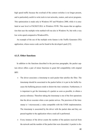 high speed traffic because the overload of the context switches is no longer present,

and is particularly useful to write tools to test networks, routers, and server programs.

This optimization is made only in Windows NT and Windows 2000, while it is emu-

lated at user level in PACKET.DLL in Windows 95/98. This means that an applica-

tion that uses the multiple write method will run also in Windows 9x, but with a very

low write speed compared to WindowsNTx.

   An example of the use of the multiple write feature is the Traffic Generator (TG)

application, whose source code can be found in the developer's pack [15].




4.1.5. Other functions


   In addition to the functions described in the previous paragraphs, the packet cap-

ture driver offers a pair of minor functions to grant full compatibility with original

BPF:

   •   The driver associates a timestamp to each packet that satisfies the filter. The

       timestamp should be associated to the packet before it is put in the buffer be-

       cause the buffering process tends to distort the time variations. Furthermore, it

       is important to get the timestamp of a packet as soon as possible, to obtain a

       precise reference. Therefore taking the timestamp is one of the first operations

       that the driver executes when a new packet arrives. The precision of the time-

       stamp is 1 microsecond, a value compatible with the UNIX implementation.

       The timestamp is associated by the driver with the packet data and they are

       passed together to the application when a read call is performed.


   •   Every instance of the driver counts the number of the packets received from

       the network and the number of the packet that were discarded. A packet is dis-

                                                                                      61
 