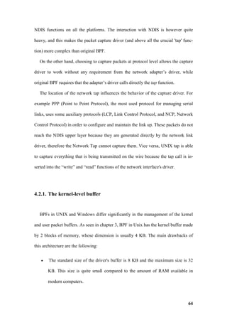 NDIS functions on all the platforms. The interaction with NDIS is however quite

heavy, and this makes the packet capture driver (and above all the crucial 'tap' func-

tion) more complex than original BPF.

   On the other hand, choosing to capture packets at protocol level allows the capture

driver to work without any requirement from the network adapter’s driver, while

original BPF requires that the adapter’s driver calls directly the tap function.

   The location of the network tap influences the behavior of the capture driver. For

example PPP (Point to Point Protocol), the most used protocol for managing serial

links, uses some auxiliary protocols (LCP, Link Control Protocol, and NCP, Network

Control Protocol) in order to configure and maintain the link up. These packets do not

reach the NDIS upper layer because they are generated directly by the network link

driver, therefore the Network Tap cannot capture them. Vice versa, UNIX tap is able

to capture everything that is being transmitted on the wire because the tap call is in-

serted into the “write” and “read” functions of the network interface's driver.




4.2.1. The kernel-level buffer


   BPFs in UNIX and Windows differ significantly in the management of the kernel

and user packet buffers. As seen in chapter 3, BPF in Unix has the kernel buffer made

by 2 blocks of memory, whose dimension is usually 4 KB. The main drawbacks of

this architecture are the following:


   •    The standard size of the driver's buffer is 8 KB and the maximum size is 32

       KB. This size is quite small compared to the amount of RAM available in

       modern computers.



                                                                                    64
 