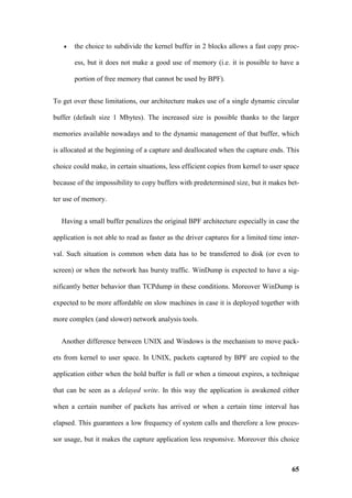 •   the choice to subdivide the kernel buffer in 2 blocks allows a fast copy proc-

       ess, but it does not make a good use of memory (i.e. it is possible to have a

       portion of free memory that cannot be used by BPF).


To get over these limitations, our architecture makes use of a single dynamic circular

buffer (default size 1 Mbytes). The increased size is possible thanks to the larger

memories available nowadays and to the dynamic management of that buffer, which

is allocated at the beginning of a capture and deallocated when the capture ends. This

choice could make, in certain situations, less efficient copies from kernel to user space

because of the impossibility to copy buffers with predetermined size, but it makes bet-

ter use of memory.


   Having a small buffer penalizes the original BPF architecture especially in case the

application is not able to read as faster as the driver captures for a limited time inter-

val. Such situation is common when data has to be transferred to disk (or even to

screen) or when the network has bursty traffic. WinDump is expected to have a sig-

nificantly better behavior than TCPdump in these conditions. Moreover WinDump is

expected to be more affordable on slow machines in case it is deployed together with

more complex (and slower) network analysis tools.


   Another difference between UNIX and Windows is the mechanism to move pack-

ets from kernel to user space. In UNIX, packets captured by BPF are copied to the

application either when the hold buffer is full or when a timeout expires, a technique

that can be seen as a delayed write. In this way the application is awakened either

when a certain number of packets has arrived or when a certain time interval has

elapsed. This guarantees a low frequency of system calls and therefore a low proces-

sor usage, but it makes the capture application less responsive. Moreover this choice



                                                                                       65
 
