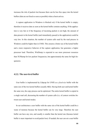 increases the risk of packets lost because there can be less free space into the kernel

buffers (that are not freed as soon as possible) when a burst arrives.


   A capture application in Windows is blocked only if the kernel buffer is empty;

therefore it receives data as soon as the kernel buffer contains anything. If the applica-

tion is very fast or if the frequency of incoming packets is not high, the amount of

data present in the kernel buffer (and immediately passed to the application) could be

very low. In this situation, the number of system calls used by the read process in

Windows could be higher than in UNIX. This ensures a better use of the kernel buffer

and a more responsive behavior of the capture application, but generates a higher

processor load. Therefore, WinDump is expected to use more processor resources

than TCPdump for low packets' frequencies, but approximately the same for high fre-

quencies.




4.2.2. The user-level buffer


   User buffer is implemented by Libpcap for UNIX as a fixed-size buffer with the

same size of the two kernel buffers (usually 4Kb). Having both user and kernel buffer

the same size, the copy process can be optimized. The entire kernel buffer is copied in

a single read call, decreasing the number of system calls (i.e. of context switches be-

tween user and kernel mode).


   In our architecture a user buffer with the same size of the kernel buffer could be a

waste of memory because the kernel buffer can be very large. Therefore the user

buffer can have any size, and usually is smaller than the kernel one (because kernel

buffer is more important to avoid packet loss). If needed, the user can set a user buffer

                                                                                       66
 