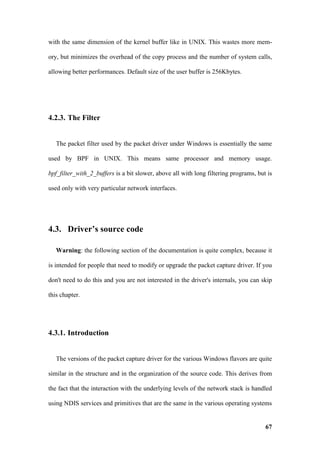 with the same dimension of the kernel buffer like in UNIX. This wastes more mem-

ory, but minimizes the overhead of the copy process and the number of system calls,

allowing better performances. Default size of the user buffer is 256Kbytes.




4.2.3. The Filter


   The packet filter used by the packet driver under Windows is essentially the same

used by BPF in UNIX. This means same processor and memory usage.

bpf_filter_with_2_buffers is a bit slower, above all with long filtering programs, but is

used only with very particular network interfaces.




4.3. Driver’s source code

   Warning: the following section of the documentation is quite complex, because it

is intended for people that need to modify or upgrade the packet capture driver. If you

don't need to do this and you are not interested in the driver's internals, you can skip

this chapter.




4.3.1. Introduction


   The versions of the packet capture driver for the various Windows flavors are quite

similar in the structure and in the organization of the source code. This derives from

the fact that the interaction with the underlying levels of the network stack is handled

using NDIS services and primitives that are the same in the various operating systems


                                                                                      67
 
