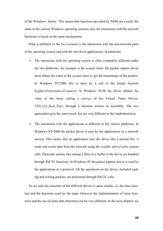 of the Windows’ family. This means that functions provided by NDIS are exactly the

same in the various Windows operating systems; also the interaction with the network

hardware is based on the same mechanisms.

   What is different in the two versions is the interaction with the non-network parts

of the operating system and with the user-level applications. In particular:

   •   The interaction with the operating system is often completely different under

       the two platforms. An example is the system timer: the packet capture driver

       must obtain the value of the system timer to get the timestamps of the packets.

       In Windows NT/2000 this is done by a call to the kernel function

       KeQueryPerformanceCounter(). In Windows 95/98 the driver obtains the

       value of the timer calling a service of the Virtual Timer Device,

       VTD_Get_Real_Time, through a function written in assembler. The two

       approaches give the same result, but are very different in the implementation.


   •   The interaction with the applications is different in the various platforms. In

       Windows NT/2000 the packet driver is seen by the applications as a network

       service. This means that an application uses the driver like a normal file: it

       reads and writes data from the network using the readfile and writefile system

       calls. Particular actions like setting a filter or a buffer in the driver are handled

       through IOCTL functions. In Windows 95 the packet capture driver is seen by

       the applications as a protocol. All the operations on the driver, included read-

       ing and writing packets, are performed through IOCTL calls.

   As we said, the structure of the different drivers is quite similar, i.e. the data struc-

ture and the functions used are the same. However the implementation of some func-

tions and the use of some data structures can be very different. In the next chapters we




                                                                                         68
 