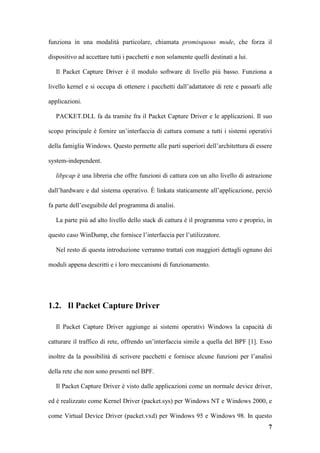 funziona in una modalità particolare, chiamata promisquous mode, che forza il

dispositivo ad accettare tutti i pacchetti e non solamente quelli destinati a lui.

   Il Packet Capture Driver è il modulo software di livello più basso. Funziona a

livello kernel e si occupa di ottenere i pacchetti dall’adattatore di rete e passarli alle

applicazioni.

   PACKET.DLL fa da tramite fra il Packet Capture Driver e le applicazioni. Il suo

scopo principale è fornire un’interfaccia di cattura comune a tutti i sistemi operativi

della famiglia Windows. Questo permette alle parti superiori dell’architettura di essere

system-independent.

   libpcap è una libreria che offre funzioni di cattura con un alto livello di astrazione

dall’hardware e dal sistema operativo. È linkata staticamente all’applicazione, perciò

fa parte dell’eseguibile del programma di analisi.

   La parte più ad alto livello dello stack di cattura è il programma vero e proprio, in

questo caso WinDump, che fornisce l’interfaccia per l’utilizzatore.

   Nel resto di questa introduzione verranno trattati con maggiori dettagli ognuno dei

moduli appena descritti e i loro meccanismi di funzionamento.




1.2. Il Packet Capture Driver

   Il Packet Capture Driver aggiunge ai sistemi operativi Windows la capacità di

catturare il traffico di rete, offrendo un’interfaccia simile a quella del BPF [1]. Esso

inoltre da la possibilità di scrivere pacchetti e fornisce alcune funzioni per l’analisi

della rete che non sono presenti nel BPF.

   Il Packet Capture Driver è visto dalle applicazioni come un normale device driver,

ed è realizzato come Kernel Driver (packet.sys) per Windows NT e Windows 2000, e

come Virtual Device Driver (packet.vxd) per Windows 95 e Windows 98. In questo
                                                                                        7
 