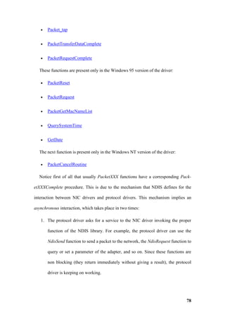 •   Packet_tap


   •   PacketTransferDataComplete


   •   PacketRequestComplete

  These functions are present only in the Windows 95 version of the driver:

   •   PacketReset


   •   PacketRequest


   •   PacketGetMacNameList


   •   QuerySystemTime


   •   GetDate

  The next function is present only in the Windows NT version of the driver:

   •   PacketCancelRoutine

  Notice first of all that usually PacketXXX functions have a corresponding Pack-

etXXXComplete procedure. This is due to the mechanism that NDIS defines for the

interaction between NIC drivers and protocol drivers. This mechanism implies an

asynchronous interaction, which takes place in two times:

   1. The protocol driver asks for a service to the NIC driver invoking the proper

       function of the NDIS library. For example, the protocol driver can use the

       NdisSend function to send a packet to the network, the NdisRequest function to

       query or set a parameter of the adapter, and so on. Since these functions are

       non blocking (they return immediately without giving a result), the protocol

       driver is keeping on working.




                                                                                  78
 