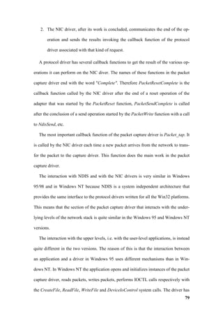 2. The NIC driver, after its work is concluded, communicates the end of the op-

       eration and sends the results invoking the callback function of the protocol

       driver associated with that kind of request.

   A protocol driver has several callback functions to get the result of the various op-

erations it can perform on the NIC diver. The names of these functions in the packet

capture driver end with the word "Complete". Therefore PacketResetComplete is the

callback function called by the NIC driver after the end of a reset operation of the

adapter that was started by the PacketReset function, PacketSendComplete is called

after the conclusion of a send operation started by the PacketWrite function with a call

to NdisSend, etc.

   The most important callback function of the packet capture driver is Packet_tap. It

is called by the NIC driver each time a new packet arrives from the network to trans-

fer the packet to the capture driver. This function does the main work in the packet

capture driver.

   The interaction with NDIS and with the NIC drivers is very similar in Windows

95/98 and in Windows NT because NDIS is a system independent architecture that

provides the same interface to the protocol drivers written for all the Win32 platforms.

This means that the section of the packet capture driver that interacts with the under-

lying levels of the network stack is quite similar in the Windows 95 and Windows NT

versions.

   The interaction with the upper levels, i.e. with the user-level applications, is instead

quite different in the two versions. The reason of this is that the interaction between

an application and a driver in Windows 95 uses different mechanisms than in Win-

dows NT. In Windows NT the application opens and initializes instances of the packet

capture driver, reads packets, writes packets, performs IOCTL calls respectively with

the CreateFile, ReadFile, WriteFile and DeviceIoControl system calls. The driver has
                                                                                        79
 