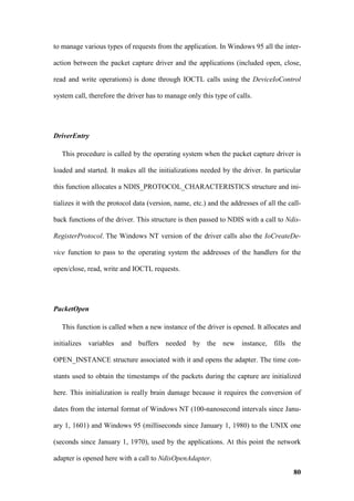 to manage various types of requests from the application. In Windows 95 all the inter-

action between the packet capture driver and the applications (included open, close,

read and write operations) is done through IOCTL calls using the DeviceIoControl

system call, therefore the driver has to manage only this type of calls.




DriverEntry

   This procedure is called by the operating system when the packet capture driver is

loaded and started. It makes all the initializations needed by the driver. In particular

this function allocates a NDIS_PROTOCOL_CHARACTERISTICS structure and ini-

tializes it with the protocol data (version, name, etc.) and the addresses of all the call-

back functions of the driver. This structure is then passed to NDIS with a call to Ndis-

RegisterProtocol. The Windows NT version of the driver calls also the IoCreateDe-

vice function to pass to the operating system the addresses of the handlers for the

open/close, read, write and IOCTL requests.




PacketOpen

   This function is called when a new instance of the driver is opened. It allocates and

initializes variables and buffers needed by the new instance, fills the

OPEN_INSTANCE structure associated with it and opens the adapter. The time con-

stants used to obtain the timestamps of the packets during the capture are initialized

here. This initialization is really brain damage because it requires the conversion of

dates from the internal format of Windows NT (100-nanosecond intervals since Janu-

ary 1, 1601) and Windows 95 (milliseconds since January 1, 1980) to the UNIX one

(seconds since January 1, 1970), used by the applications. At this point the network

adapter is opened here with a call to NdisOpenAdapter.
                                                                                        80
 