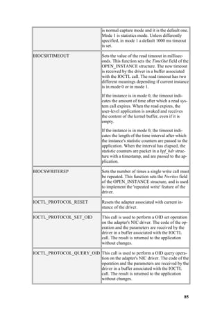 is normal capture mode and it is the default one.
                                Mode 1 is statistics mode. Unless differently
                                specified, in mode 1 a default 1000 ms timeout
                                is set.

BIOCSRTIMEOUT                   Sets the value of the read timeout in millisec-
                                onds. This function sets the TimeOut field of the
                                OPEN_INSTANCE structure. The new timeout
                                is received by the driver in a buffer associated
                                with the IOCTL call. The read timeout has two
                                different meanings depending if current instance
                                is in mode 0 or in mode 1.
                                If the instance is in mode 0, the timeout indi-
                                cates the amount of time after which a read sys-
                                tem call expires. When the read expires, the
                                user-level application is awaked and receives
                                the content of the kernel buffer, even if it is
                                empty.
                                If the instance is in mode 0, the timeout indi-
                                cates the length of the time interval after which
                                the instance's statistic counters are passed to the
                                application. When the interval has elapsed, the
                                statistic counters are packet in a bpf_hdr struc-
                                ture with a timestamp, and are passed to the ap-
                                plication.

BIOCSWRITEREP                   Sets the number of times a single write call must
                                be repeated. This function sets the Nwrites field
                                of the OPEN_INSTANCE structure, and is used
                                to implement the 'repeated write' feature of the
                                driver.

IOCTL_PROTOCOL_RESET            Resets the adapter associated with current in-
                                stance of the driver.

IOCTL_PROTOCOL_SET_OID          This call is used to perform a OID set operation
                                on the adapter's NIC driver. The code of the op-
                                eration and the parameters are received by the
                                driver in a buffer associated with the IOCTL
                                call. The result is returned to the application
                                without changes.

IOCTL_PROTOCOL_QUERY_OID This call is used to perform a OID query opera-
                         tion on the adapter's NIC driver. The code of the
                         operation and the parameters are received by the
                         driver in a buffer associated with the IOCTL
                         call. The result is returned to the application
                         without changes.



                                                                                 85
 