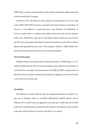 NDIS library is used to send the packet to the network through the adapter associated

with the current driver's instance.

   In Windows NTx, the behavior of this function is influenced by the Nwrites field

of the OPEN_INSTANCE structure associated with current instance of the driver. If

Nwrites is 1, the behavior is exactly the same of the Windows 9x PacketWrite. If

Nwrites is greater than 1, it indicates the number of time the write must be repeated.

In this case, PacketWrite sends sets of 100 packets before waiting any answer from

the NIC driver, and repeats this behavior until all the packets are sent. This is done to

speed up the generation process, that is fast enough to saturate a 10Mb Ethernet net-

work (with 64 bytes packets) with a low level Pentium machine.


PacketSendComplete

   Callback function associated with the NdisSend function of NDIS library. It is in-

voked by NDIS when the NIC driver has finished to send a packet to the network, af-

ter PacketWrite was called. This function frees the NDIS_PACKET structure that was

allocated in the PacketWrite function, and awakens the application from the WriteFile

or DeviceIoControl system call.




PacketRead

   This function is invoked when the user level application performs a ReadFile sys-

tem call (in Windows NTx), or an IOCTL_PROTOCOL_WRITE IOCTL call (in

Windows 95x). In both cases the application must provide a buffer that will be filled

by the driver with the packets coming from the network. The behavior of this function

is the same when the driver is in mode 0 and when it is in mode 1.




                                                                                      87
 