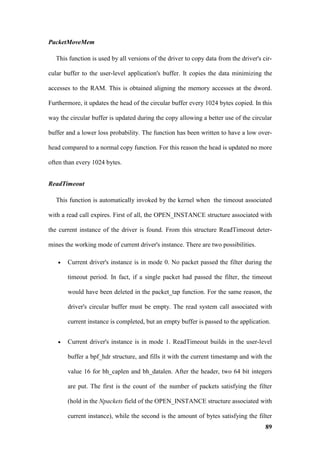 PacketMoveMem

  This function is used by all versions of the driver to copy data from the driver's cir-

cular buffer to the user-level application's buffer. It copies the data minimizing the

accesses to the RAM. This is obtained aligning the memory accesses at the dword.

Furthermore, it updates the head of the circular buffer every 1024 bytes copied. In this

way the circular buffer is updated during the copy allowing a better use of the circular

buffer and a lower loss probability. The function has been written to have a low over-

head compared to a normal copy function. For this reason the head is updated no more

often than every 1024 bytes.


ReadTimeout

  This function is automatically invoked by the kernel when the timeout associated

with a read call expires. First of all, the OPEN_INSTANCE structure associated with

the current instance of the driver is found. From this structure ReadTimeout deter-

mines the working mode of current driver's instance. There are two possibilities.

   •   Current driver's instance is in mode 0. No packet passed the filter during the

       timeout period. In fact, if a single packet had passed the filter, the timeout

       would have been deleted in the packet_tap function. For the same reason, the

       driver's circular buffer must be empty. The read system call associated with

       current instance is completed, but an empty buffer is passed to the application.


   •   Current driver's instance is in mode 1. ReadTimeout builds in the user-level

       buffer a bpf_hdr structure, and fills it with the current timestamp and with the

       value 16 for bh_caplen and bh_datalen. After the header, two 64 bit integers

       are put. The first is the count of the number of packets satisfying the filter

       (hold in the Npackets field of the OPEN_INSTANCE structure associated with

       current instance), while the second is the amount of bytes satisfying the filter
                                                                                      89
 