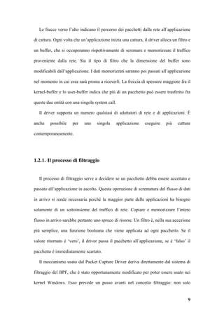 Le frecce verso l’alto indicano il percorso dei pacchetti dalla rete all’applicazione

di cattura. Ogni volta che un’applicazione inizia una cattura, il driver alloca un filtro e

un buffer, che si occuperanno rispettivamente di scremare e memorizzare il traffico

proveniente dalla rete. Sia il tipo di filtro che la dimensione del buffer sono

modificabili dall’applicazione. I dati memorizzati saranno poi passati all’applicazione

nel momento in cui essa sarà pronta a riceverli. La freccia di spessore maggiore fra il

kernel-buffer e lo user-buffer indica che più di un pacchetto può essere trasferito fra

queste due entità con una singola system call.

   Il driver supporta un numero qualsiasi di adattatori di rete e di applicazioni. È

anche    possibile    per    una    singola    applicazione     eseguire    più    catture

contemporaneamente.




1.2.1. Il processo di filtraggio


   Il processo di filtraggio serve a decidere se un pacchetto debba essere accettato e

passato all’applicazione in ascolto. Questa operazione di scrematura del flusso di dati

in arrivo si rende necessaria perché la maggior parte delle applicazioni ha bisogno

solamente di un sottoinsieme del traffico di rete. Copiare e memorizzare l’intero

flusso in arrivo sarebbe pertanto uno spreco di risorse. Un filtro è, nella sua accezione

più semplice, una funzione booleana che viene applicata ad ogni pacchetto. Se il

valore ritornato è ‘vero’, il driver passa il pacchetto all’applicazione, se è ‘falso’ il

pacchetto è immediatamente scartato.

   Il meccanismo usato dal Packet Capture Driver deriva direttamente dal sistema di

filtraggio del BPF, che è stato opportunamente modificato per poter essere usato nei

kernel Windows. Esso prevede un passo avanti nel concetto filtraggio: non solo


                                                                                         9
 