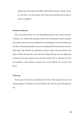 (hold in the Nbytes field of the OPEN_INSTANCE structure). Finally, Npack-

          ets and Nbytes are reset and the read system call associated with current in-

          stance is completed.




PacketCancelRoutine

   This is the cancel routine set in the PacketRead function with a call to IoSetCan-

celRoutine. It is called by the operating system when the read system call is cancelled,

for example when the user-level application is closed during a read on the packet cap-

ture driver. PacketCancelRoutine removes the pending IRPs from the queue and com-

pletes them. This function was introduced to correct a bug of the old versions of the

driver. Without this function, in fact, the driver hangs after the user-level application

is closed until at least a packet arrives from the network. This is a Windows NT spe-

cific problem, so this function is present only in the Windows NT version of the

driver.




Packet_tap

   Packet_tap is invoked by the underlying NIC driver when a packet arrives to the

network adapter. In Windows 95 and in Windows NT it has the same following syn-

tax:




                                                                                      90
 