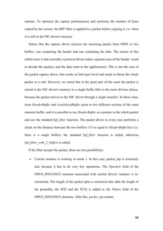 rameter. To optimize the capture performances and minimize the number of bytes

copied by the system, the BPF filter is applied to a packet before copying it, i.e. when

it is still in the NIC driver's memory.

   Notice that the capture driver receives the incoming packet from NDIS in two

buffers: one containing the header and one containing the data. The reason of this

subdivision is that normally a protocol driver makes separate uses of the header (used

to decode the packet), and the data (sent to the applications). This is not the case of

the packet capture driver, that works at link-layer level and needs to threat the whole

packet as a unit. However, we noted that in the great part of the cases the packet is

stored in the NIC driver's memory in a single buffer (this is the most obvious choice,

because the packet arrives to the NIC driver through a single transfer). In these situa-

tions HeaderBuffer and LookAheadBuffer point to two different sections of the same

memory buffer, and it is possible to use HeaderBuffer as a pointer to the whole packet

and use the standard bpf_filter function. The packet driver in every case performs a

check on the distance between the two buffers: if it is equal to HeaderBufferSize (i.e.

there is a single buffer), the standard bpf_filter function is called, otherwise

bpf_filter_with_2_buffers is called.

   If the filter accepts the packet, there are two possibilities:

   •   Current instance is working in mode 1. In this case, packet_tap is extremely

       fast, because it has to do very few operations. The Npackets field of the

       OPEN_INSTANCE structure associated with current driver's instance is in-

       cremented. The length of the packet (plus a correction that adds the lenght of

       the preamble, the SFD and the FCS) is added to the Nbytes field of the

       OPEN_INSTANCE structure. After this, packet_tap returns.




                                                                                     92
 